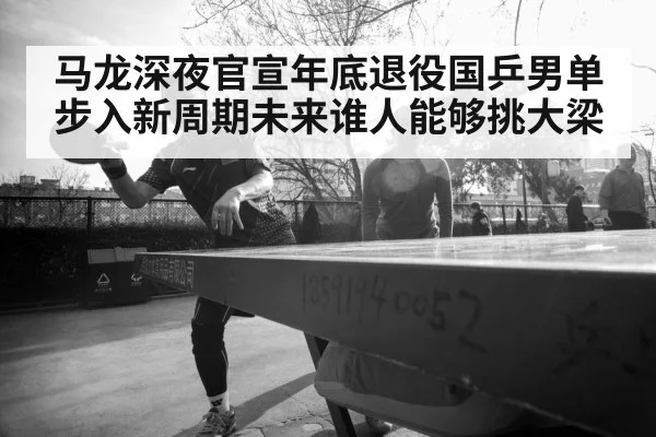 马龙深夜官宣年底退役国乒男单步入新周期未来谁人能够挑大梁
